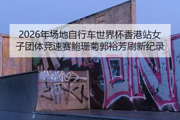 2026年场地自行车世界杯香港站女子团体竞速赛鲍珊菊郭裕芳刷新纪录